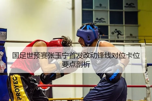 国足世预赛张玉宁首发改动锋线对位卡位要点剖析